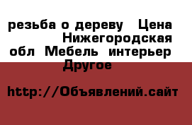 резьба о дереву › Цена ­ 20 000 - Нижегородская обл. Мебель, интерьер » Другое   